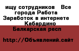 ищу сотрудников - Все города Работа » Заработок в интернете   . Кабардино-Балкарская респ.